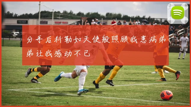 分手后科勒如天使般照顾我患病弟弟让我感动不已