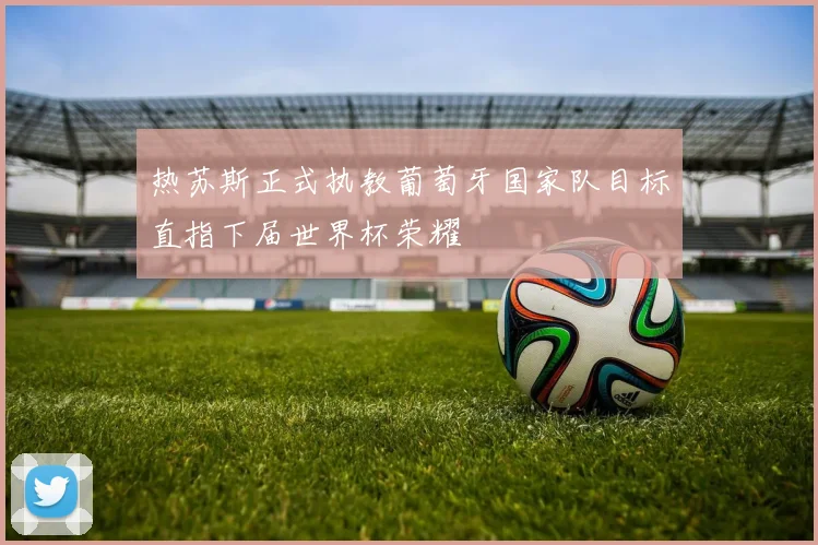 热苏斯正式执教葡萄牙国家队目标直指下届世界杯荣耀
