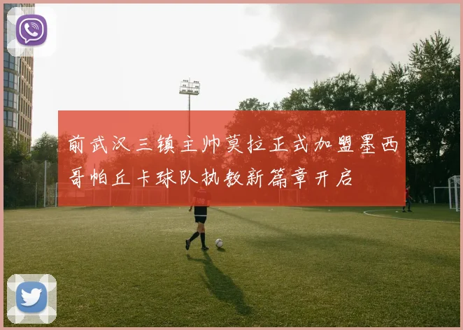 前武汉三镇主帅莫拉正式加盟墨西哥帕丘卡球队执教新篇章开启