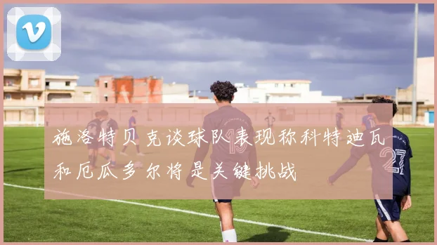 施洛特贝克谈球队表现称科特迪瓦和厄瓜多尔将是关键挑战