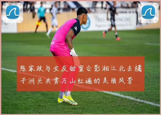 陈家政与女友甜蜜合影湘江北去橘子洲头共赏万山红遍的美丽风景
