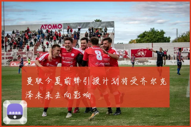 曼联今夏前锋引援计划将受齐尔克泽未来去向影响