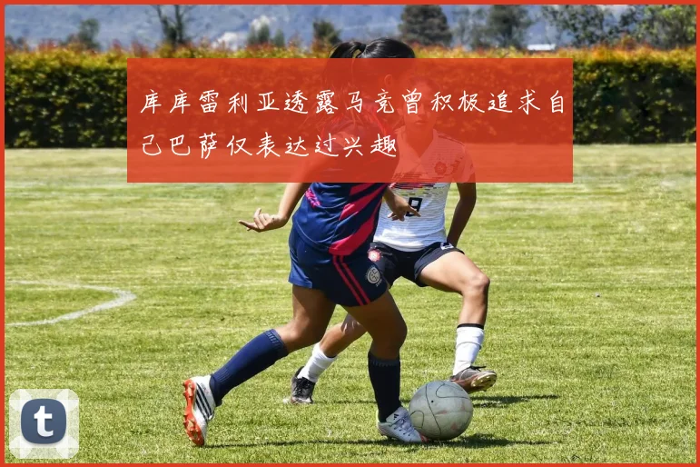 库库雷利亚透露马竞曾积极追求自己巴萨仅表达过兴趣