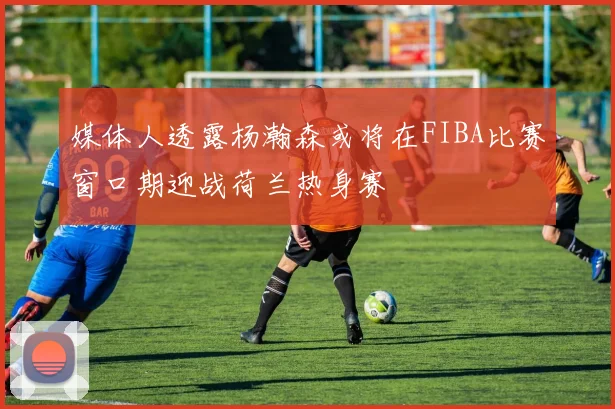 媒体人透露杨瀚森或将在FIBA比赛窗口期迎战荷兰热身赛