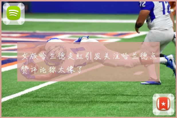 女版哈兰德走红引发关注哈兰德点赞评论称太像了