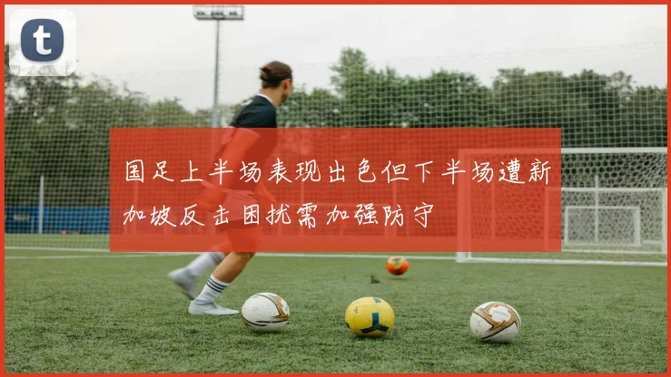 国足上半场表现出色但下半场遭新加坡反击困扰需加强防守