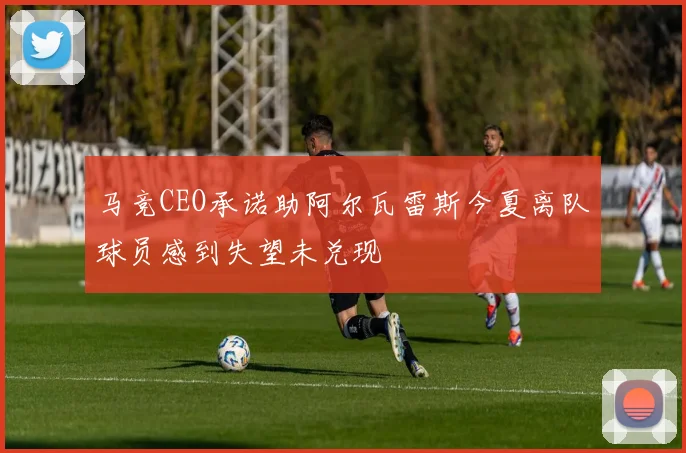马竞CEO承诺助阿尔瓦雷斯今夏离队球员感到失望未兑现