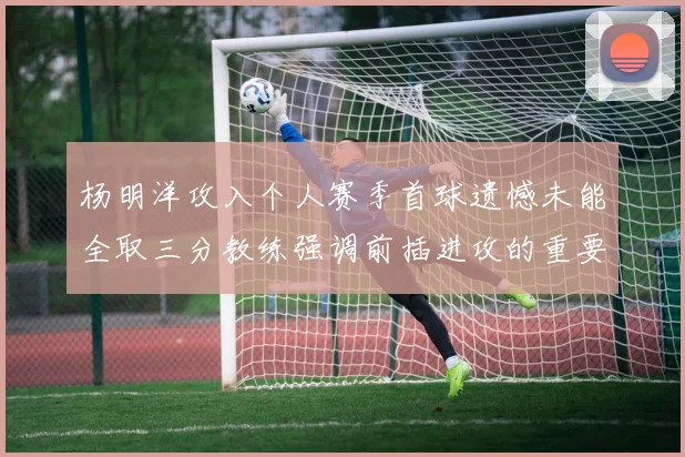杨明洋攻入个人赛季首球遗憾未能全取三分教练强调前插进攻的重要性